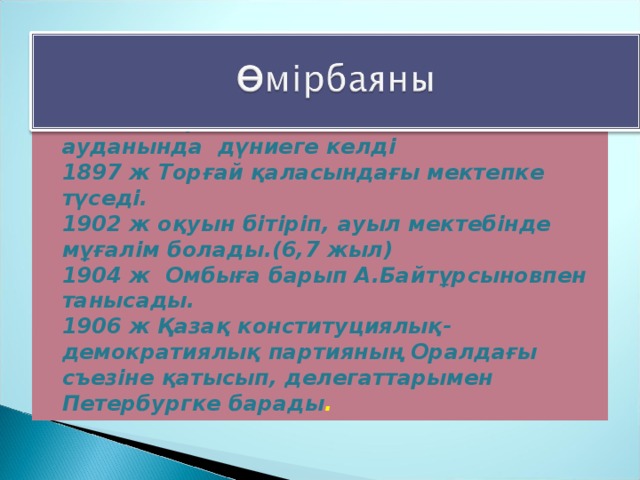 1885 ж Торғай облысы Жангелдин ауданында дүниеге келді  1897 ж Торғай қаласындағы мектепке түседі.  1902 ж оқуын бітіріп, ауыл мектебінде мұғалім болады.(6,7 жыл)  1904 ж Омбыға барып А.Байтұрсыновпен танысады.  1906 ж Қазақ конституциялық-демократиялық партияның Оралдағы съезіне қатысып, делегаттарымен Петербургке барады .