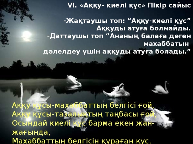 VI. «Аққу- киелі құс» Пікір сайыс -Жақтаушы топ: “Аққу-киелі құс” Аққуды атуға болмайды. -Даттаушы топ “Ананың балаға деген махаббатын дәлелдеу үшін аққуды атуға болады.” Аққу құсы-махаббаттың белгісі ғой, Аққу құсы-тазалықтың таңбасы ғой, Осындай киелі құс барма екен жан-жағында, Махаббаттың белгісін құраған құс.