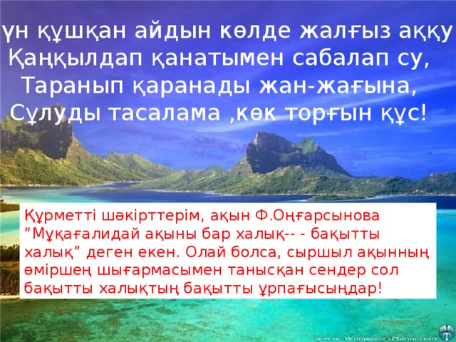 Күн құшқан айдын көлде жалғыз аққу  Қаңқылдап қанатымен сабалап су,  Таранып қаранады жан-жағына,  Сұлуды тасалама ,көк торғын құс!  Күн құшқан айдын көлде жалғыз аққу  Қаңқылдап қанатымен сабалап су,  Таранып қаранады жан-жағына,  Сұлуды тасалама ,көк торғын құс! Құрметті шәкірттерім, ақын Ф.Оңғарсынова “Мұқағалидай ақыны бар халық-- - бақытты халық” деген екен. Олай болса, сыршыл ақынның өміршең шығармасымен танысқан сендер сол бақытты халықтың бақытты ұрпағысыңдар!