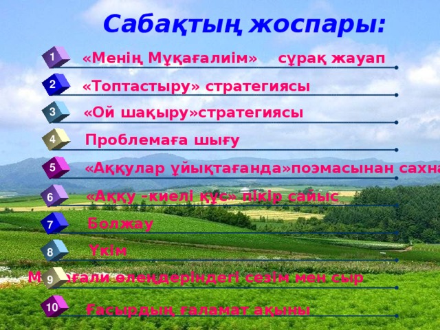 Сабақтың жоспары: «Менің Мұқағалиім» сұрақ жауап 1 «Топтастыру» стратегиясы 2 «Ой шақыру»стратегиясы 3 Проблемаға шығу 4 «Аққулар ұйықтағанда»поэмасынан сахналық көрініс 5 «Аққу –киелі құс» пікір сайыс 6 Болжау 7 Үкім 8 Мұқағали өлеңдеріндегі сезім мен сыр 9 10 Ғасырдың ғаламат ақыны