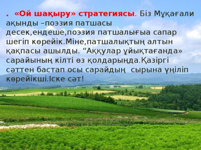 . «Ой шақыру» стратегиясы . Біз Мұқағали ақынды –поэзия патшасы десек,ендеше,поэзия патшалығыа сапар шегіп көрейік.Міне,патшалықтың алтын қақпасы ашылды. “Аққулар ұйықтағанда» сарайының кілті өз қолдарыңда.Қазіргі сәттен бастап осы сарайдың сырына үңіліп көрейікші.Іске сәт!