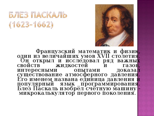 Французский математик и физик, один из величайших умов XVII столетия. Он открыл и исследовал ряд важных свойств жидкостей и газов, интересными опытами доказал существование атмосферного давления. Его именем названа единица давления и популярный язык программирования. Блез Паскаль изобрёл счётную машину - микрокалькулятор первого поколения.