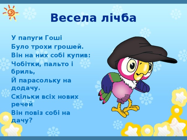 Весела лічба У папуги Гоші Було трохи грошей. Він на них собі купив: Чобітки, пальто і бриль, Й парасольку на додачу. Скільки всіх нових речей Він повіз собі на дачу?