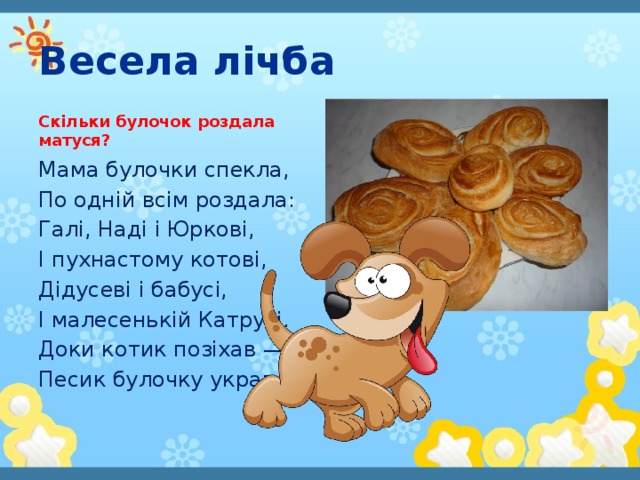 Весела лічба Скільки булочок роздала матуся? Мама булочки спекла, По одній всім роздала: Галі, Наді і Юркові, І пухнастому котові, Дідусеві і бабусі, І малесенькій Катрусі. Доки котик позіхав — Песик булочку украв.