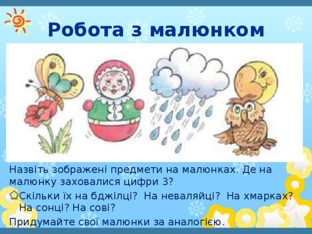 Робота з малюнком Назвіть зображені предмети на малюнках. Де на малюнку заховалися цифри 3? Скільки їх на бджілці? На неваляйці? На хмарках? На сонці? На сові? Придумайте свої малюнки за аналогією.