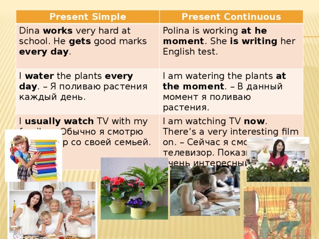 Present Simple Present Continuous Dina works very hard at school. He gets good marks every day . Polina is working at he moment . She is writing her English test. I water the plants every day . – Я поливаю растения каждый день. I am watering the plants at the moment . – В данный момент я поливаю растения. I usually  watch TV with my family. – Обычно я смотрю телевизор со своей семьей. I am watching TV now . There’s a very interesting film on. – Сейчас я смотрю телевизор. Показывают очень интересный фильм.