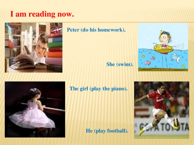 I am reading now. Peter (do his homework). She (swim). The girl (play the piano). He (play football).