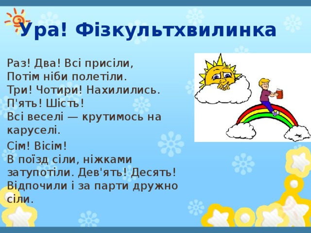 Ура! Фізкультхвилинка Раз! Два! Всі присіли,   Потім ніби полетіли.   Три! Чотири! Нахилились. П'ять! Шість!   Всі веселі — крутимось на каруселі. Сім! Вісім!   В поїзд сіли, ніжками затупотіли. Дев'ять! Десять!   Відпочили і за парти дружно сіли. 