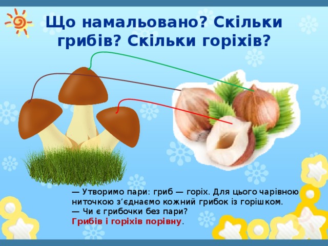 Що намальовано? Скільки грибів? Скільки горіхів? — Утворимо пари: гриб — горіх. Для цього чарівною ниточкою з’єднаємо кожний грибок із горішком. — Чи є грибочки без пари? Грибів і горіхів порівну .