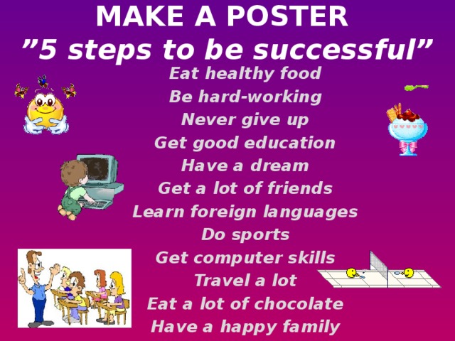 MAKE A POSTER   ”5 steps to be successful”   Eat healthy food Be hard-working Never give up Get good education Have a dream Get a lot of friends Learn foreign languages Do sports Get computer skills Travel a lot Eat a lot of chocolate Have a happy family