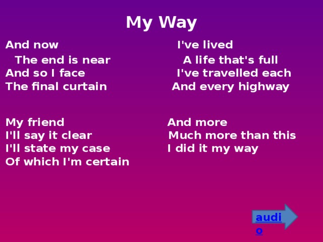 My Way  And now I've lived  The end is near A life that's full  And so I face I've travelled each  The final curtain And every highway    My friend And more  I'll say it clear Much more than this  I'll state my case I did it my way  Of which I'm certain