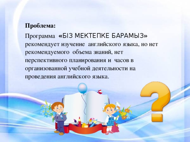 Проблема: Программа « БІЗ МЕКТЕПКЕ БАРАМЫЗ » рекомендует изучение английского языка, но нет рекомендуемого объема знаний, нет перспективного планирования и часов в организованной учебной деятельности на проведения английского языка.