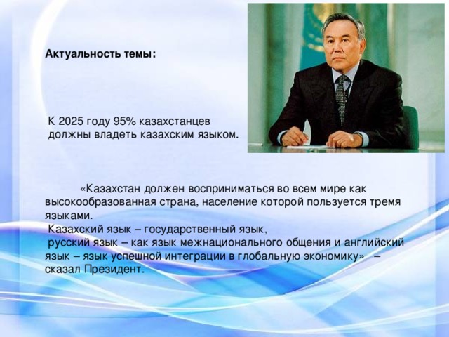 Актуальность темы:     К 2025 году 95% казахстанцев  должны владеть казахским языком.   « Казахстан должен восприниматься во всем мире как высокообразованная страна, население которой пользуется тремя языками.  К азахский язык – государственный язык,  русский язык – как язык межнационального общения и английский язык – язык успешной интеграции в глобальную экономику» – сказал Президент.