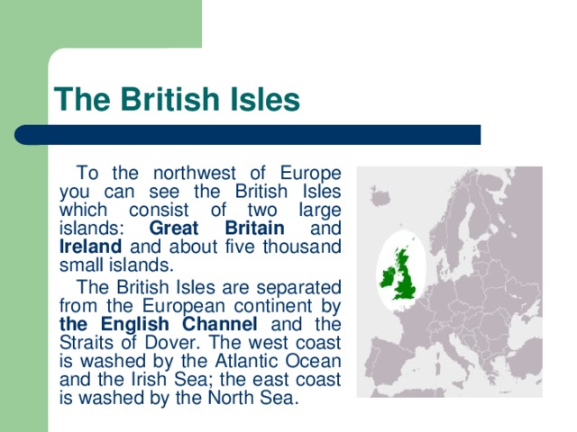 The British Isles To the northwest of Europe you can see the British Isles which consist of two large islands: Great Britain and Ireland and about five thousand small islands. The British Isles are separated from the European continent by the English Channel and the Straits of Dover. The west coast is washed by the Atlantic Ocean and the Irish Sea; the east coast is washed by the North Sea.