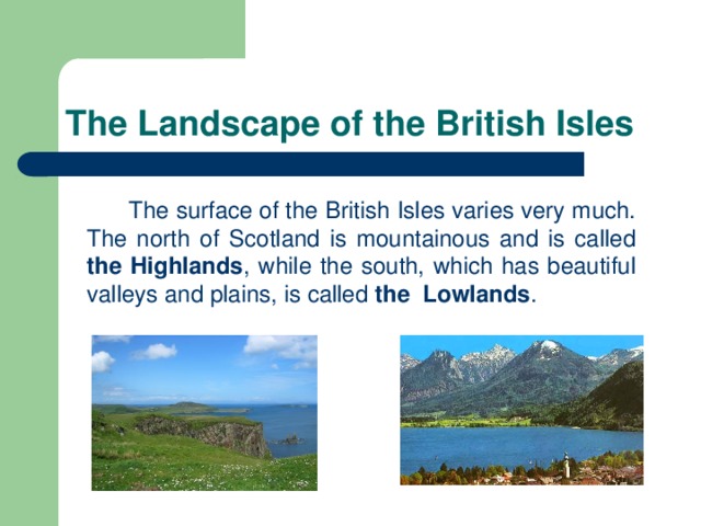 The Landscape of the British Isles  The surface of the British Isles varies very much. The north of Scotland is mountainous and is called the Highlands , while the south, which has beautiful valleys and plains, is called the Lowlands .