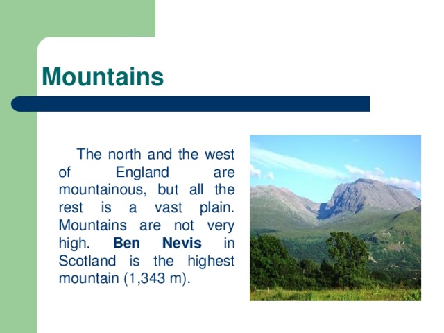 Mountains  The north and the west of England are mountainous, but all the rest is a vast plain. Mountains are not very high. Ben Nevis in Scotland is the highest mountain (1,343 m).