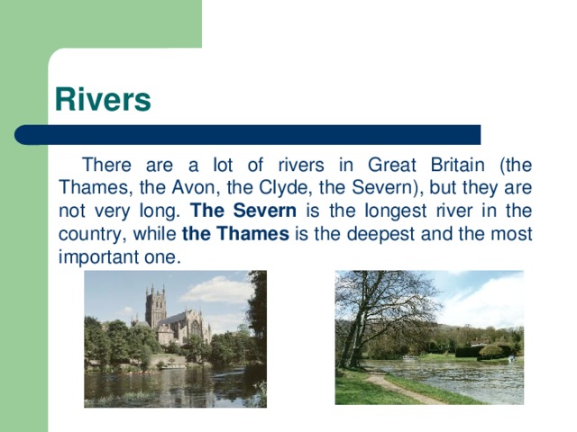 Rivers There are a lot of rivers in Great Britain (the Thames, the Avon, the Clyde, the Severn), but they are not very long. The Severn is the longest river in the country, while the Thames is the deepest and the most important one.