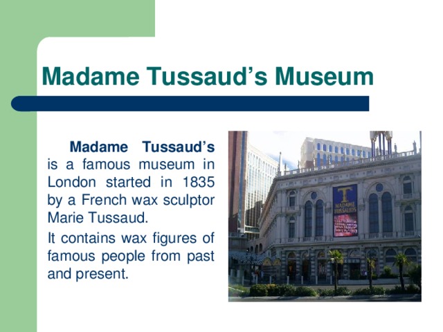 Madame Tussaud’s Museum   Madame Tussaud’s is a famous museum in London started in 1835 by a French wax sculptor Marie Tussaud.  It contains wax figures of famous people from past and present.