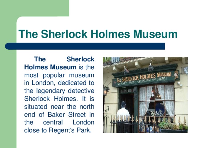 The Sherlock Holmes Museum   The  Sherlock Holmes Museum is the most popular museum in London, dedicated to the legendary detective Sherlock Holmes. It is situated near the north end of Baker Street in the central London close to Regent's Park.