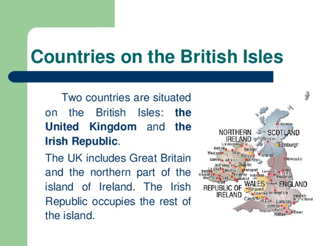 Countries on the British Isles   Two countries are situated on the British Isles: the United  Kingdom and the Irish  Republic .  The UK includes Great Britain and the northern part of the island of Ireland. The Irish Republic occupies the rest of the island.