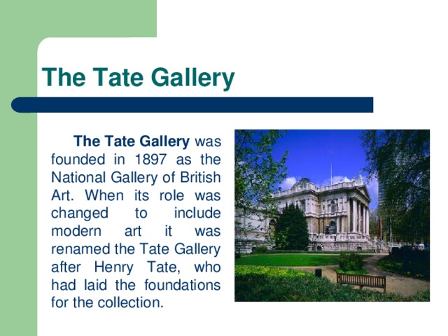 The Tate Gallery   The Tate Gallery was founded in 1897 as the National Gallery of British Art. When its role was changed to include modern art it was renamed the Tate Gallery after Henry Tate, who had laid the foundations for the collection.