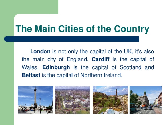 The Main Cities of the Country   London is not only the capital of the UK, it’s also the main city of England. Cardiff is the capital of Wales, Edinburgh is the capital of Scotland and Belfast is the capital of Northern Ireland.