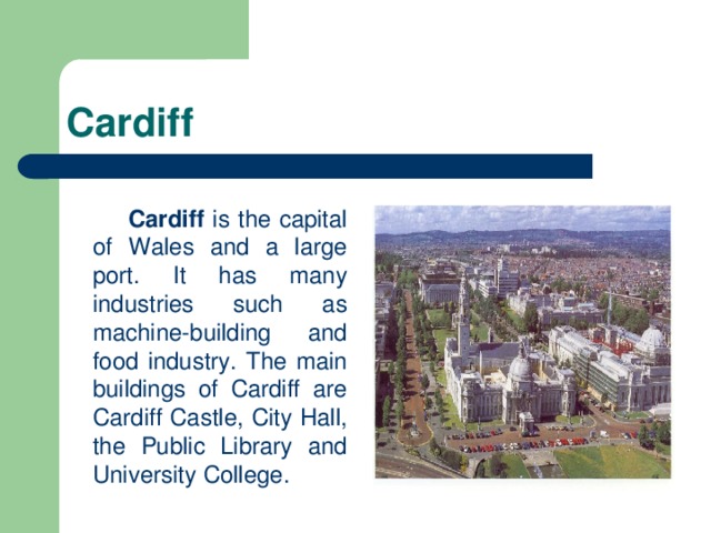 Cardiff   Cardiff is the capital of Wales and a large port. It has many industries such as machine-building and food industry. The main buildings of Cardiff are Cardiff Castle, City Hall, the Public Library and University College.