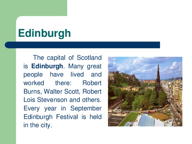 Edinburgh   The capital of Scotland is Edinburgh . Many great people have lived and worked there: Robert Burns, Walter Scott, Robert Lois Stevenson and others. Every year in September Edinburgh Festival is held in the city.