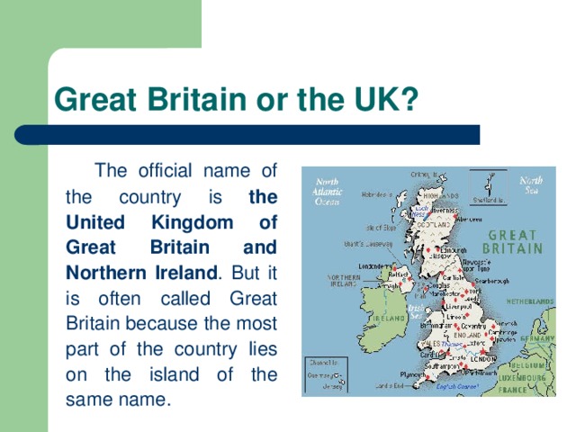 Great Britain or the UK?   The official name of the country is the United Kingdom of Great Britain and Northern Ireland . But it is often called Great Britain because the most part of the country lies on the island of the same name.