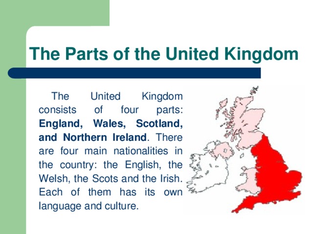 The Parts of the United Kingdom The United Kingdom consists of four parts: England, Wales, Scotland, and Northern Ireland . There are four main nationalities in the country: the English, the Welsh, the Scots and the Irish. Each of them has its own language and culture.