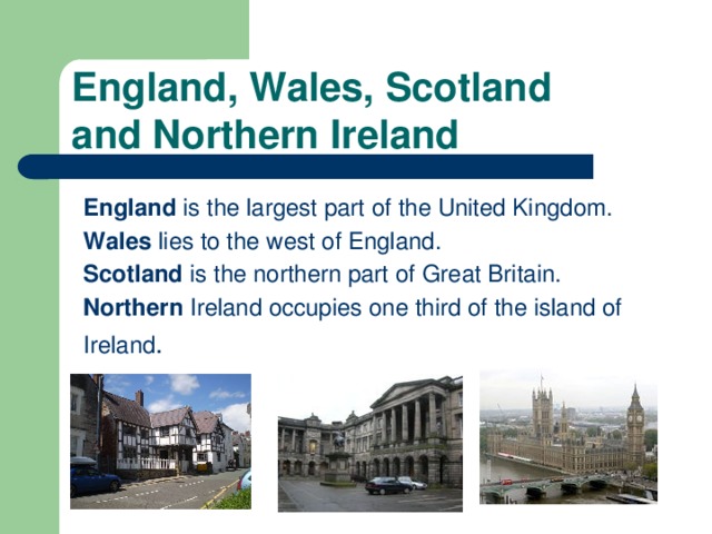 England, Wales, Scotland  and Northern Ireland England is the largest part of the United Kingdom. Wales lies to the west of England. Scotland is the northern part of Great Britain. Northern Ireland occupies one third of the island of Ireland .