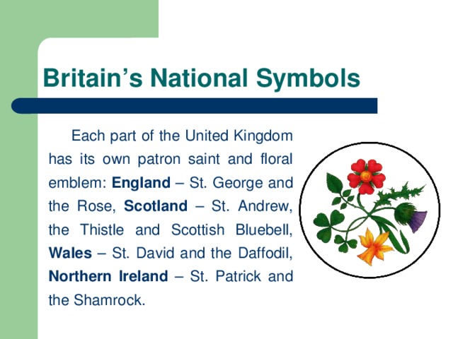 Britain’s National Symbols   Each part of the United Kingdom has its own patron saint and floral emblem: England – St. George and the Rose, Scotland – St. Andrew, the Thistle and Scottish Bluebell, Wales – St. David and the Daffodil, Northern Ireland – St. Patrick and the Shamrock.