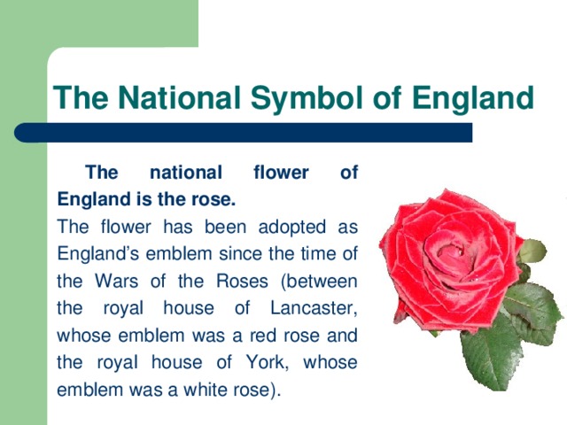 The National Symbol of England  The national flower of England is the rose.  The flower has been adopted as England’s emblem since the time of the Wars of the Roses (between the royal house of Lancaster, whose emblem was a red rose and the royal house of York, whose emblem was a white rose).