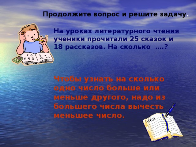 Продолжите вопрос и решите задачу . На уроках литературного чтения ученики прочитали 25 сказок и 18 рассказов. На сколько ….?    Чтобы узнать на сколько одно число больше или меньше другого, надо из большего числа вычесть меньшее число.