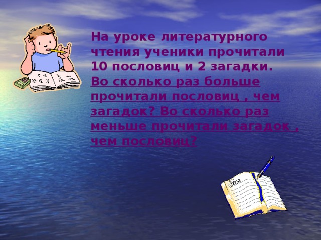 На уроке литературного чтения ученики прочитали 10 пословиц и 2 загадки. Во сколько раз больше прочитали пословиц , чем загадок? Во сколько раз меньше прочитали загадок , чем пословиц?