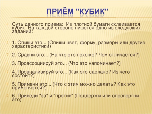 Суть данного приема: Из плотной бумаги склеивается кубик. На каждой стороне пишется одно из следующих заданий:   1. Опиши это... (Опиши цвет, форму, размеры или другие характеристики)   2. Сравни это... (На что это похоже? Чем отличается?)   3. Проассоциируй это... (Что это напоминает?)   4. Проанализируй это... (Как это сделано? Из чего состоит?)   5. Примени это... (Что с этим можно делать? Как это применяется?)   6. Приведи 