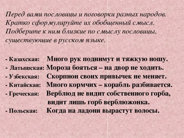 Перед вами пословицы и поговорки разных народов. Кратко сформулируйте их обобщенный смысл. Подберите к ним близкие по смыслу пословицы, существующие в русском языке.  - Казахская:   Много рук поднимут и тяжкую ношу.  - Латышская: Мороза бояться – на двор не ходить.  - Узбекская:   Скорпион своих привычек не меняет.  - Китайская:   Много кормчих – корабль разбивается.  - Греческая:   Верблюд не видит собственного горба,    видит лишь горб верблюжонка.  - Польская:   Когда на ладони вырастут волосы.