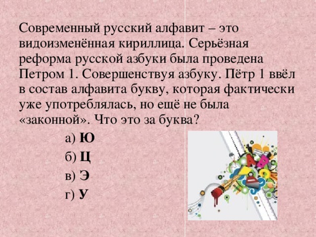 Современный русский алфавит – это видоизменённая кириллица. Серьёзная реформа русской азбуки была проведена Петром 1. Совершенствуя азбуку. Пётр 1 ввёл в состав алфавита букву, которая фактически уже употреблялась, но ещё не была «законной». Что это за буква?               а) Ю              б)  Ц              в) Э              г) У   