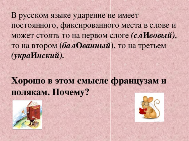 В русском языке ударение не имеет постоянного, фиксированного места в слове и может стоять то на первом слоге (сл И вовый) , то на втором ( бал О ванный ) , то на третьем (укра И нский).  Хорошо в этом смысле французам и полякам. Почему?