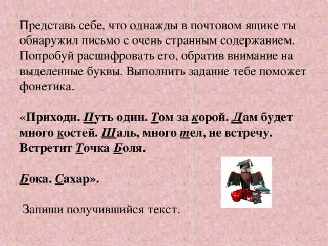 Представь себе, что однажды в почтовом ящике ты обнаружил письмо с очень странным содержанием. Попробуй расшифровать его, обратив внимание на выделенные буквы. Выполнить задание тебе поможет фонетика.   « Приходи. П уть один. Т ом за к орой. Д ам будет много к остей. Ш аль, много т ел, не встречу. Встретит Т очка Б оля.   Б ока. С ахар».    Запиши получившийся текст.