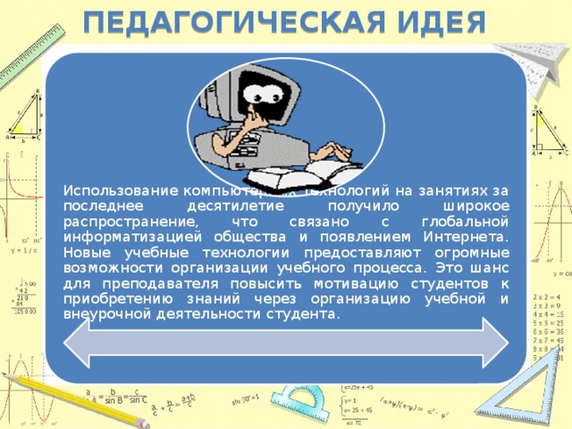 Педагогическая идея Использование компьютерных технологий на занятиях за последнее десятилетие получило широкое распространение, что связано с глобальной информатизацией общества и появлением Интернета. Новые учебные технологии предоставляют огромные возможности организации учебного процесса. Это шанс для преподавателя повысить мотивацию студентов к приобретению знаний через организацию учебной и внеурочной деятельности студента.