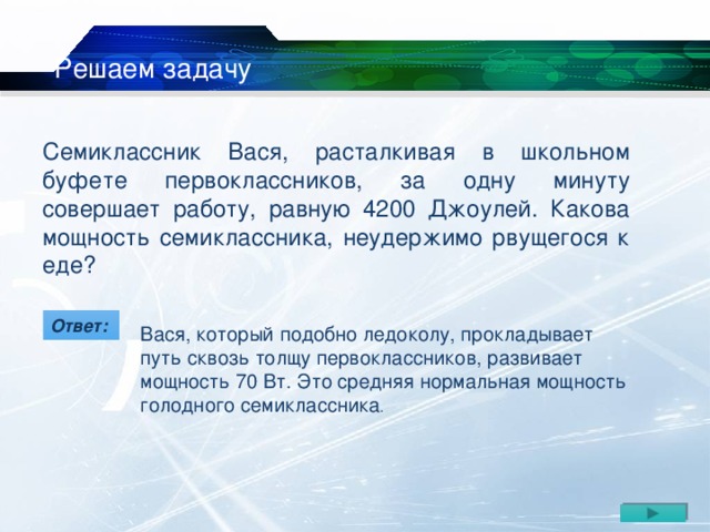 Решаем задачу  Семиклассник Вася, расталкивая в школьном буфете первоклассников, за одну минуту совершает работу, равную 4200 Джоулей. Какова мощность семиклассника, неудержимо рвущегося к еде? Вася, который подобно ледоколу, прокладывает путь сквозь толщу первоклассников, развивает мощность 70 Вт. Это средняя нормальная мощность голодного семиклассника . Ответ: 17