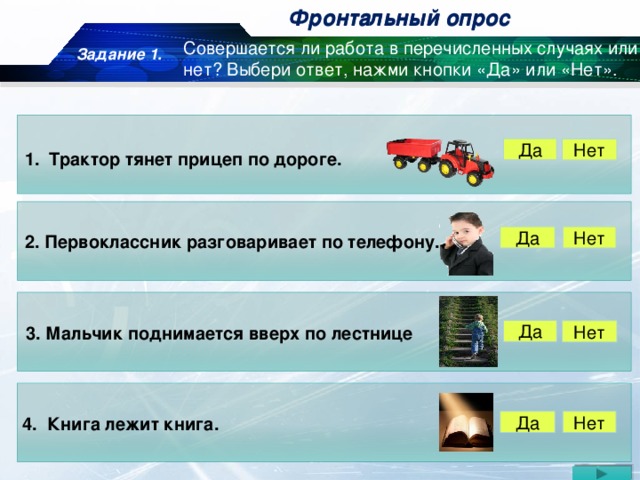 Фронтальный опрос Фронтальный опрос Задание 1. Совершается ли работа в перечисленных случаях или нет? Выбери ответ, нажми кнопки «Да» или «Нет». Да Нет Трактор тянет прицеп по дороге. Да Нет 2. Первоклассник разговаривает по телефону. 3. Мальчик поднимается вверх по лестнице Да Нет 4. Книга лежит книга. Нет Да