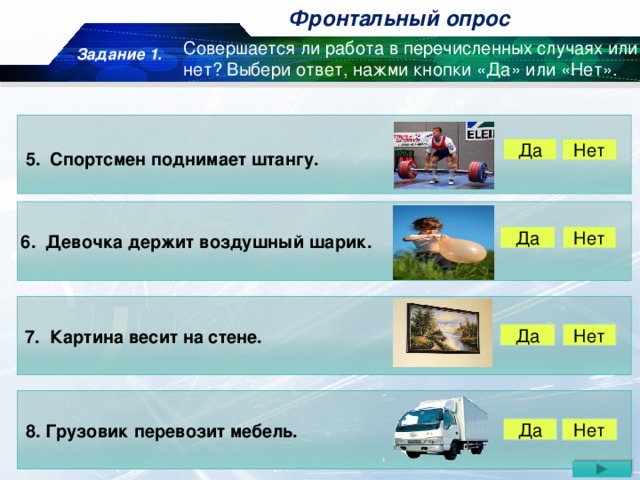 Фронтальный опрос Задание 1. Совершается ли работа в перечисленных случаях или нет? Выбери ответ, нажми кнопки «Да» или «Нет». Да Нет 5. Спортсмен поднимает штангу. Да Нет 6. Девочка держит воздушный шарик. 7. Картина весит на стене. Нет Да 8. Грузовик перевозит мебель. Да Нет