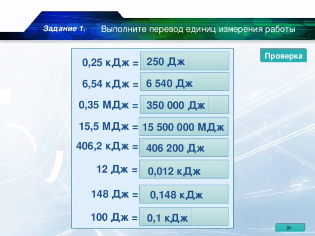 Задание 1. Выполните перевод единиц измерения работы Проверка 250 Дж 0,25 кДж = … Дж 6 540 Дж 6,54 кДж = … Дж 0,35 МДж = … Дж 350 000 Дж 15,5 МДж = … Дж 15 500 000 МДж 406,2 кДж = … Дж 406 200 Дж  12 Дж = … кДж  0,012 кДж  148 Дж = … кДж  0,148 кДж 100 Дж = … кДж 0,1 кДж