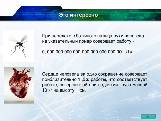 Сердце человека за одно сокращение совершает приблизительно 1 Дж работы, что соответствует работе, совершенной при поднятии груза массой 10 кг на высоту 1 см. Это интересно При перелете с большого пальца руки человека на указательный комар совершает работу - 0, 000 000 000 000 000 000 000 000 001 Дж.