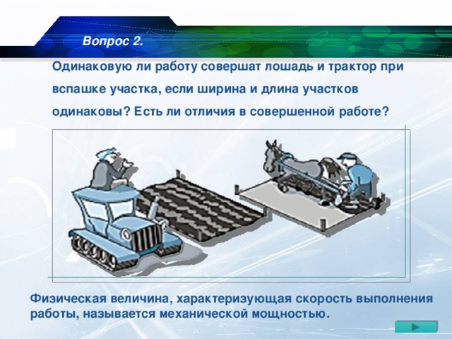 Вопрос 2. Одинаковую ли работу совершат лошадь и трактор при вспашке участка, если ширина и длина участков одинаковы? Есть ли отличия в совершенной работе? Физическая величина, характеризующая скорость выполнения работы, называется механической мощностью.