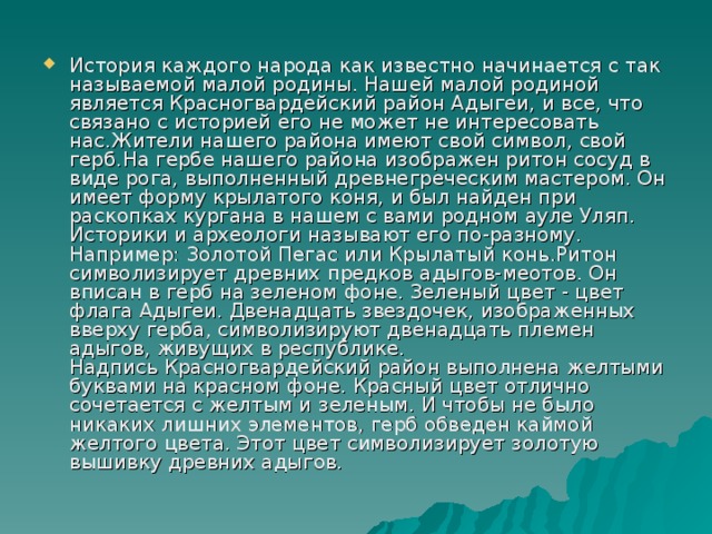 История каждого народа как известно начинается с так называемой малой родины. Нашей малой родиной является Красногвардейский район Адыгеи, и все, что связано с историей его не может не интересовать нас.Жители нашего района имеют свой символ, свой герб.На гербе нашего района изображен ритон сосуд в виде рога, выполненный древнегреческим мастером. Он имеет форму крылатого коня, и был найден при раскопках кургана в нашем с вами родном ауле Уляп. Историки и археологи называют его по-разному. Например: Золотой Пегас или Крылатый конь.Ритон символизирует древних предков адыгов-меотов. Он вписан в герб на зеленом фоне. Зеленый цвет - цвет флага Адыгеи. Двенадцать звездочек, изображенных вверху герба, символизируют двенадцать племен адыгов, живущих в республике.  Надпись Красногвардейский район выполнена желтыми буквами на красном фоне. Красный цвет отлично сочетается с желтым и зеленым. И чтобы не было никаких лишних элементов, герб обведен каймой желтого цвета. Этот цвет символизирует золотую вышивку древних адыгов.