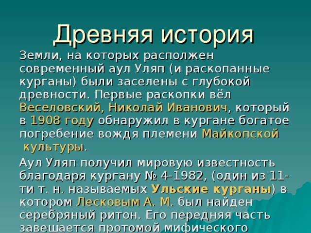 Древняя история   Земли, на которых располжен современный аул Уляп (и раскопанные курганы) были заселены с глубокой древности. Первые раскопки вёл Веселовский, Николай Иванович , который в 1908 году обнаружил в кургане богатое погребение вождя племени Майкопской культуры . Аул Уляп получил мировую известность благодаря кургану № 4-1982, (один из 11-ти т. н. называемых Ульские курганы ) в котором Лесковым А. М. был найден серебряный ритон. Его передняя часть завешается протомой мифического крылатого коня, по туловищу проходит рельефная золотая пластинка с изображением битвы греческих. Этот серебряный ритон в настоящее время один из национальных символов Республики Адыгея