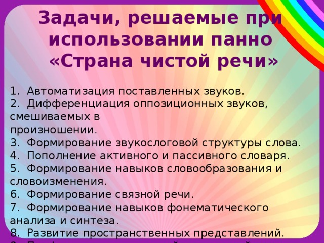 Задачи, решаемые при использовании панно «Страна чистой речи» 1. Автоматизация поставленных звуков. 2. Дифференциация оппозиционных звуков, смешиваемых в произношении. 3. Формирование звукослоговой структуры слова. 4. Пополнение активного и пассивного словаря. 5. Формирование навыков словообразования и словоизменения. 6. Формирование связной речи. 7. Формирование навыков фонематического анализа и синтеза. 8. Развитие пространственных представлений. 9. Профилактика нарушений письменной речи. 10. Развитие мелкой моторики рук.